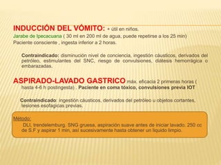 VACIADO GASTRICO: 
INDUCCIÓN DEL VÓMITO: + útil en niños. 
Jarabe de Ipecacuana ( 30 ml en 200 ml de agua, puede repetirse a los 25 min) 
Paciente consciente , ingesta inferior a 2 horas. 
Contraindicado: disminución nivel de conciencia, ingestión cáusticos, derivados del 
petróleo, estimulantes del SNC, riesgo de convulsiones, diátesis hemorrágica o 
embarazadas. 
ASPIRADO-LAVADO GASTRICO máx. eficacia 2 primeras horas ( 
hasta 4-6 h postingesta) . Paciente en coma tóxico, convulsiones previa IOT 
Contraindicado: ingestión cáusticos, derivados del petróleo u objetos cortantes, 
lesiones esofagicas previas. 
Método: 
DLI, trendelemburg. SNG gruesa, aspiración suave antes de iniciar lavado. 250 cc 
de S.F y aspirar 1 min, así sucesivamente hasta obtener un liquido limpio. 
 