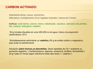 CARBON ACTIVADO: 
o Adsorbente eficaz, inocuo, económico. 
o Alternativa o complemento LG en ingestas recientes ( menos de 4 horas) 
Ineficaz: acido bórico, cianuro, hierro, metotrexate, cáusticos, derivados del petróleo, 
litio, metanol, etilenglicol, malatión. 
50 g iníciales disueltos en unos 200-250 cc de agua ( dosis a la proporción 
carbón/tóxico 10/1) 
Simultáneamente administrar un catártico (30 g de sulfato sódico o magnésico) 
para evitar el estreñimiento. 
- Actuación sobre tóxicos ya absorbidos. Dosis repetidas de CA > acelerera su 
excreción digestiva ( Carbamazepina, digoxina, amatoxina, teofilina, fenobarbital ) 
20 gr cada 2-4 horas según tolerancia hasta diez dosis ( + catartico ) 
 