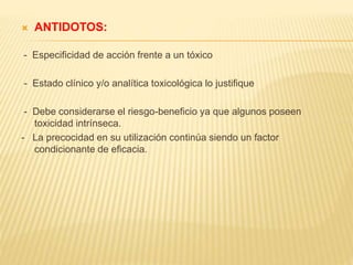  ANTIDOTOS: 
- Especificidad de acción frente a un tóxico 
- Estado clínico y/o analítica toxicológica lo justifique 
- Debe considerarse el riesgo-beneficio ya que algunos poseen 
toxicidad intrínseca. 
- La precocidad en su utilización continúa siendo un factor 
condicionante de eficacia. 
 