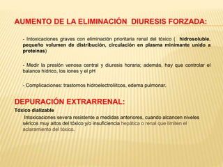 AUMENTO DE LA ELIMINACIÓN DIURESIS FORZADA: 
- Intoxicaciones graves con eliminación prioritaria renal del tóxico ( hidrosoluble, 
pequeño volumen de distribución, circulación en plasma minimante unido a 
proteinas) 
- Medir la presión venosa central y diuresis horaria; además, hay que controlar el 
balance hídrico, los iones y el pH 
- Complicaciones: trastornos hidroelectroliitcos, edema pulmonar. 
DEPURACIÓN EXTRARRENAL: 
Tóxico dializable 
Intoxicaciones severa resistente a medidas anteriores, cuando alcancen niveles 
séricos muy altos del tóxico y/o insuficiencia hepática o renal que limiten el 
aclaramiento del tóxico. 
 