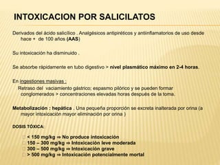 INTOXICACION POR SALICILATOS 
Derivados del ácido salicílico . Analgésicos antipiréticos y antiinflamatorios de uso desde 
hace + de 100 años (AAS) 
Su intoxicación ha disminuido . 
Se absorbe rápidamente en tubo digestivo > nivel plasmático máximo en 2-4 horas. 
En ingestiones masivas : 
Retraso del vaciamiento gástrico; espasmo pilórico y se pueden formar 
conglomerados > concentraciones elevadas horas después de la toma. 
Metabolización : hepática . Una pequeña proporción se excreta inalterada por orina (a 
mayor intoxicación mayor eliminación por orina ) 
DOSIS TÓXICA: 
ƒ < 150 mg/kg ⇒ No produce intoxicación 
ƒ 150 – 300 mg/kg ⇒ Intoxicación leve moderada 
ƒ 300 – 500 mg/kg ⇒ Intoxicación grave 
ƒ > 500 mg/kg ⇒ Intoxicación potencialmente mortal 
 