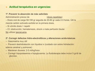  Actitud terapéutica en urgencias: 
1º. Prevenir la absorción de más salicilato 
Administración precoz de carbón activado (dosis repetidas) 
– Dosis oral de carga 50-100 gr seguida de 20-60 gr cada 2-3 horas. Útil la 
mezcla carbón activado-sorbitol en la primera dosis. 
– Si vómito dosis > repetir 
– CI: obstrucción, hematemesis, shock o mala perfusión tisular. 
No utilizar ipecacuana. 
2º. Corregir defectos hidro-electrolíticos y alteraciones acido-básicas 
– Gasometría muy útil 
– Prevenir deshidratación con líquidos iv (cuidado con sobre hidratación: 
edema cerebral y pulmonar) 
– Mantener diuresis: 2-3 ml/kg/hora 
– Corregir hipopotasemia e hipoglucemia. La fluidoterapia debe incluir 5 gr/dl de 
glucosa. 
 