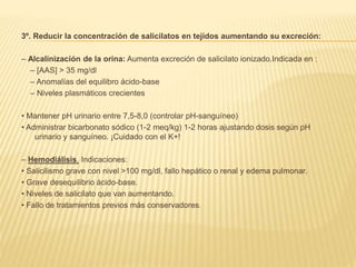 3º. Reducir la concentración de salicilatos en tejidos aumentando su excreción: 
– Alcalinización de la orina: Aumenta excreción de salicilato ionizado.Indicada en : 
– [AAS] > 35 mg/dl 
– Anomalías del equilibro ácido-base 
– Niveles plasmáticos crecientes 
• Mantener pH urinario entre 7,5-8,0 (controlar pH-sanguíneo) 
• Administrar bicarbonato sódico (1-2 meq/kg) 1-2 horas ajustando dosis según pH 
urinario y sanguíneo. ¡Cuidado con el K+! 
– Hemodiálisis. Indicaciones: 
• Salicilismo grave con nivel >100 mg/dl, fallo hepático o renal y edema pulmonar. 
• Grave desequilibrio ácido-base. 
• Niveles de salicilato que van aumentando. 
• Fallo de tratamientos previos más conservadores. 
 