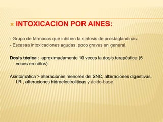  INTOXICACION POR AINES: 
- Grupo de fármacos que inhiben la síntesis de prostaglandinas. 
- Escasas intoxicaciones agudas, poco graves en general. 
Dosis tóxica : aproximadamente 10 veces la dosis terapéutica (5 
veces en niños). 
Asintomática > alteraciones menores del SNC, alteraciones digestivas. 
I.R , alteraciones hidroelectroliticas y ácido-base. 
 