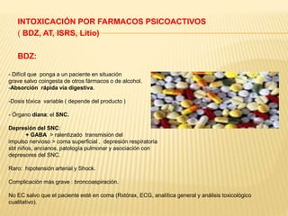 INTOXICACIÓN POR FARMACOS PSICOACTIVOS 
( BDZ, AT, ISRS, Litio) 
BDZ: 
- Difícil que ponga a un paciente en situación 
grave salvo coingesta de otros fármacos o de alcohol. 
-Absorción rápida vía digestiva. 
-Dosis tóxica variable ( depende del producto ) 
- Órgano diana: el SNC. 
Depresión del SNC: 
+ GABA > ralentizado transmisión del 
impulso nervioso > coma superficial , depresión respiratoria 
sbt niños, ancianos, patología pulmonar y asociación con 
depresores del SNC. 
Raro: hipotensión arterial y Shock. 
Complicación más grave : broncoaspiración. 
No EC salvo que el paciente esté en coma (Rxtórax, ECG, analítica general y análisis toxicológico 
cualitativo). 
 