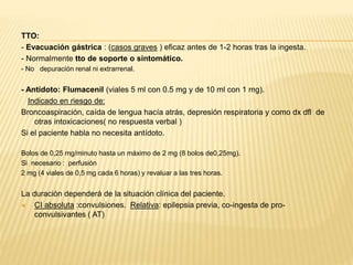 TTO: 
- Evacuación gástrica : (casos graves ) eficaz antes de 1-2 horas tras la ingesta. 
- Normalmente tto de soporte o sintomático. 
- No depuración renal ni extrarrenal. 
- Antídoto: Flumacenil (viales 5 ml con 0.5 mg y de 10 ml con 1 mg). 
Indicado en riesgo de: 
Broncoaspiración, caída de lengua hacía atrás, depresión respiratoria y como dx dfl de 
otras intoxicaciones( no respuesta verbal ) 
Si el paciente habla no necesita antídoto. 
Bolos de 0,25 mg/minuto hasta un máximo de 2 mg (8 bolos de0,25mg). 
Si necesario : perfusión 
2 mg (4 viales de 0,5 mg cada 6 horas) y revaluar a las tres horas. 
La duración dependerá de la situación clínica del paciente. 
 CI absoluta :convulsiones. Relativa: epilepsia previa, co-ingesta de pro-convulsivantes 
( AT) 
 