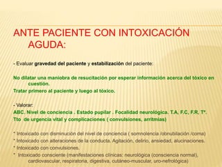 ANTE PACIENTE CON INTOXICACIÓN 
AGUDA: 
- Evaluar gravedad del paciente y estabilización del paciente: 
No dilatar una maniobra de resucitación por esperar información acerca del tóxico en 
cuestión. 
Tratar primero al paciente y luego al tóxico. 
- Valorar: 
ABC. Nivel de conciencia . Estado pupilar . Focalidad neurológica. T.A, F.C, F.R, Tª. 
Tto de urgencia vital y complicaciones ( convulsiones, arritmias) 
* Intoxicado con disminución del nivel de conciencia ( somnolencia /obnubilación /coma) 
* Intoxicado con alteraciones de la conducta. Agitación, delirio, ansiedad, alucinaciones. 
* Intoxicado con convulsiones. 
* Intoxicado consciente (manifestaciones clínicas: neurológica (consciencia normal), 
cardiovascular, respiratoria, digestiva, cutáneo-muscular, uro-nefrológica) 
 