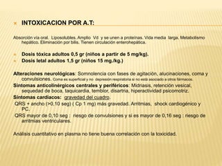  INTOXICACION POR A.T: 
Absorción vía oral. Liposolubles. Amplio Vd y se unen a proteínas. Vida media larga. Metabolismo 
hepático. Eliminación por bilis. Tienen circulación enterohepática. 
 Dosis tóxica adultos 0,5 gr (niños a partir de 5 mg/kg). 
 Dosis letal adultos 1,5 gr (niños 15 mg./kg.) 
Alteraciones neurológicas: Somnolencia con fases de agitación, alucinaciones, coma y 
convulsiones. Coma es superficial y no depresión respiratoria si no está asociado a otros fármacos. 
Síntomas anticolinérgicos centrales y periféricos: Midriasis, retención vesical, 
sequedad de boca, taquicardia, temblor, disartria, hiperactividad psicomotriz. 
Síntomas cardiacos: gravedad del cuadro. 
QRS + ancho (>0,10 seg) ( Cp 1 mg) más gravedad. Arritmias, shock cardiogénico y 
PC. 
QRS mayor de 0,10 seg : riesgo de convulsiones y si es mayor de 0,16 seg : riesgo de 
arritmias ventriculares. 
Análisis cuantitativo en plasma no tiene buena correlación con la toxicidad. 
 