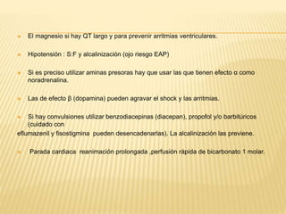  El magnesio si hay QT largo y para prevenir arritmias ventriculares. 
 Hipotensión : S:F y alcalinización (ojo riesgo EAP) 
 Si es preciso utilizar aminas presoras hay que usar las que tienen efecto α como 
noradrenalina. 
 Las de efecto β (dopamina) pueden agravar el shock y las arritmias. 
 Si hay convulsiones utilizar benzodiacepinas (diacepan), propofol y/o barbitúricos 
(cuidado con 
eflumazenil y fisostigmina pueden desencadenarlas). La alcalinización las previene. 
 Parada cardiaca reanimación prolongada ,perfusión rápida de bicarbonato 1 molar. 
 