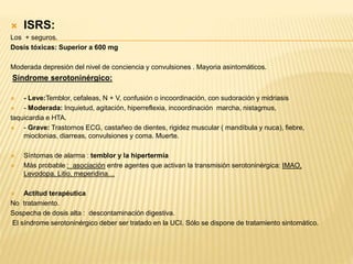  ISRS: 
Los + seguros. 
Dosis tóxicas: Superior a 600 mg 
Moderada depresión del nivel de conciencia y convulsiones . Mayoria asintomáticos. 
Síndrome serotoninérgico: 
 - Leve:Temblor, cefaleas, N + V, confusión o incoordinación, con sudoración y midriasis 
 - Moderada: Inquietud, agitación, hiperreflexia, incoordinación marcha, nistagmus, 
taquicardia e HTA. 
 - Grave: Trastornos ECG, castañeo de dientes, rigidez muscular ( mandíbula y nuca), fiebre, 
mioclonias, diarreas, convulsiones y coma. Muerte. 
 Síntomas de alarma : temblor y la hipertermia 
 Más probable : asociación entre agentes que activan la transmisión serotoninérgica: IMAO, 
Levodopa, Litio, meperidina… 
 Actitud terapéutica 
No tratamiento. 
Sospecha de dosis alta : descontaminación digestiva. 
El síndrome serotoninérgico deber ser tratado en la UCI. Sólo se dispone de tratamiento sintomático. 
 