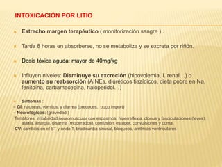 INTOXICACIÓN POR LITIO 
 Estrecho margen terapéutico ( monitorización sangre ) . 
 Tarda 8 horas en absorberse, no se metaboliza y se excreta por riñón. 
 Dosis tóxica aguda: mayor de 40mg/kg 
 Influyen niveles: Disminuye su excreción (hipovolemia, I. renal…) o 
aumento su reabsorción (AINEs, diuréticos tiazídicos, dieta pobre en Na, 
fenitoína, carbamacepina, haloperidol…) 
 Síntomas : 
– GI: náuseas, vómitos, y diarrea (precoces, poco import) 
– Neurológicos: (gravedad ) 
Temblores, irritabilidad neuromuscular con espasmos, hiperreflexia, clonus y fasciculaciones (leves), 
ataxia, letargia, disartria (moderados), confusión, estupor, convulsiones y coma. 
-CV: cambios en el ST y onda T, bradicardia sinusal, bloqueos, arritmias ventriculares 
 
