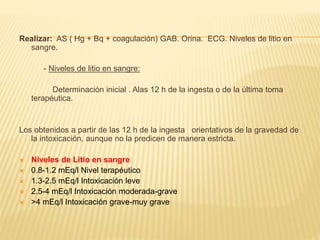 Realizar: AS ( Hg + Bq + coagulación) GAB. Orina. ECG. Niveles de litio en 
sangre. 
- Niveles de litio en sangre: 
Determinación inicial . Alas 12 h de la ingesta o de la última toma 
terapéutica. 
Los obtenidos a partir de las 12 h de la ingesta orientativos de la gravedad de 
la intoxicación, aunque no la predicen de manera estricta. 
 Niveles de Litio en sangre 
 0.8-1.2 mEq/l Nivel terapéutico 
 1.3-2.5 mEq/l Intoxicación leve 
 2.5-4 mEq/l Intoxicación moderada-grave 
 >4 mEq/l Intoxicación grave-muy grave 
 