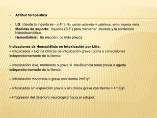  Actitud terapéutica 
 LG: (desde la ingesta es - a 4h). No carbón activado ni catárticos, salvo ingesta mixta 
 Medidas de soporte: líquidos (S.F ) para mantener diuresis y la corrección 
hidroelectrolítica. 
 Hemodiálisis: tto elección, lo más precoz 
Indicaciones de Hemodiálisis en intoxicación por Litio: 
– Intoxicados + signos clínicos de intoxicación grave (coma o convulsiones 
independientemente de la litemia 
– Intoxicación leve, moderada o grave si insuficiencia renal previa o aguda 
independientemente de la litemia. 
– Intoxicación moderada o grave con litemia 2mEq/l 
– Intoxicados sin exposición previa y sin clínica grave con litemia > 4mEq/l 
– Progresión del deterioro neurológico hacia el estupor. 
 