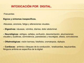 INTOXICACIÓN POR DIGITAL. 
Frecuentes 
Signos y síntomas inespecíficos. 
-Náuseas, anorexia, fatiga y alteraciones visuales. 
– Digestivas: náuseas, vómitos, diarrea, dolor abdominal. 
– Neurológicas: vértigos, cefalea, confusión, desorientación, alucinaciones 
visuales y auditivas, somnolencia, parestesias y neuralgias, afasia, convulsiones 
– Oftalmológicas: visión borrosa, fotofobia, cromatopsia, diplopia. 
– Cardíacas: arritmia o bloqueo de la conducción, bradicardias, taquicardias. 
Ninguna arritmia es específica de la digital. 
 