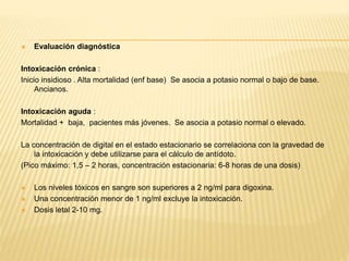  Evaluación diagnóstica 
Intoxicación crónica : 
Inicio insidioso . Alta mortalidad (enf base) Se asocia a potasio normal o bajo de base. 
Ancianos. 
Intoxicación aguda : 
Mortalidad + baja, pacientes más jóvenes. Se asocia a potasio normal o elevado. 
La concentración de digital en el estado estacionario se correlaciona con la gravedad de 
la intoxicación y debe utilizarse para el cálculo de antídoto. 
(Pico máximo: 1,5 – 2 horas, concentración estacionaria: 6-8 horas de una dosis) 
 Los niveles tóxicos en sangre son superiores a 2 ng/ml para digoxina. 
 Una concentración menor de 1 ng/ml excluye la intoxicación. 
 Dosis letal 2-10 mg. 
 