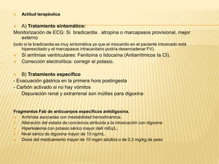  Actitud terapéutica 
 A) Tratamiento sintomático: 
Monitorización de ECG: Si bradicardia . atropina o marcapasos provisional, mejor 
externo 
(solo si la bradicardia es muy sintomática ya que el miocardio en el paciente intoxicado está 
hiperexcitado y el marcapasos intracavitario podría desencadenar FV). 
 Si arritmias ventriculares: Fenitoína o lidocaína (Antiarrítmicos Ia CI). 
 Corrección electrolítica: corregir el potasio. 
 B) Tratamiento específico 
- Evacuación gástrica en la primera hora postingesta 
- Carbón activado si no hay vómitos 
- Depuración renal y extrarrenal son inútiles para digoxina 
Fragmentos Fab de anticuerpos específicos antidigoxina. 
 Arritmias asociadas con inestabilidad hemodinámica. 
 Alteración del estado de conciencia atribuida a la intoxicación con digoxina 
 Hiperkalemia con potasio sérico mayor de6 mEq/L. 
 Nivel sérico de digoxina mayor de 10 ng/mL. 
 Dosis del medicamento mayor de 10 mgen adultos o de 0,3 mg/kg de peso 
 
