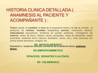 HISTORIA CLINICA DETALLADA ( 
ANAMNESIS AL PACIENTE Y 
ACOMPAÑANTE ) : 
Tóxico causal, la cantidad, la hora de la exposición tóxica y la vía de entrada , la 
presencia de vómitos, medidas terapéuticas previas, medicación habitual, 
antecedentes psiquiátricos, tentativas de suicidio anteriores, investigación del 
entorno: restos de tóxico, blisters vacíos, jeringuillas, notas de despedida, estufa 
encendida, ambiente tóxico (laboral, doméstico, olores, etc.), otras personas con 
clínica similar (familiares, amigos), etc. 
SD ANTICOLINERGICO 
Exposición a sustancia conocida nocimiento de la sustancia tóxica: síndrome 
tóxico: 
SD SIMPATICOMIMETICO 
OPIACEOS, SEDANTES O ALCOHOL 
SD COLINERGICO 
 