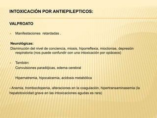 INTOXICACIÓN POR ANTIEPILEPTICOS: 
VALPROATO 
 Manifestaciones retardadas . 
Neurológicas: 
Disminución del nivel de conciencia, miosis, hiporreflexia, mioclonias, depresión 
respiratoria (nos puede confundir con una intoxicación por opiáceos) 
 También: 
- Convulsiones paradójicas, edema cerebral 
- Hipernatremia, hipocalcemia, acidosis metabólica 
- Anemia, trombocitopenia, alteraciones en la coagulación, hipertransaminasemia (la 
hepatotoxicidad grave en las intoxicaciones agudas es rara) 
 