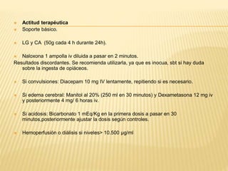  Actitud terapéutica 
 Soporte básico. 
 LG y CA (50g cada 4 h durante 24h). 
 Naloxona 1 ampolla iv diluida a pasar en 2 minutos. 
Resultados discordantes. Se recomienda utilizarla, ya que es inocua, sbt si hay duda 
sobre la ingesta de opiáceos. 
 Si convulsiones: Diacepam 10 mg IV lentamente, repitiendo si es necesario. 
 Si edema cerebral: Manitol al 20% (250 ml en 30 minutos) y Dexametasona 12 mg iv 
y posteriormente 4 mg/ 6 horas iv. 
 Si acidosis: Bicarbonato 1 mEq/Kg en la primera dosis a pasar en 30 
minutos,posteriormente ajustar la dosis según controles. 
 Hemoperfusión o diálisis si niveles> 10.500 μg/ml 
 