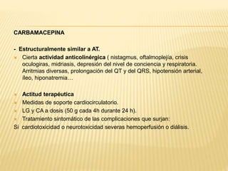CARBAMACEPINA 
- Estructuralmente similar a AT. 
 Cierta actividad anticolinérgica ( nistagmus, oftalmoplejía, crisis 
oculogiras, midriasis, depresión del nivel de conciencia y respiratoria. 
Arritmias diversas, prolongación del QT y del QRS, hipotensión arterial, 
íleo, hiponatremia… 
 Actitud terapéutica 
 Medidas de soporte cardiocirculatorio. 
 LG y CA a dosis (50 g cada 4h durante 24 h). 
 Tratamiento sintomático de las complicaciones que surjan: 
Si cardiotoxicidad o neurotoxicidad severas hemoperfusión o diálisis. 
 