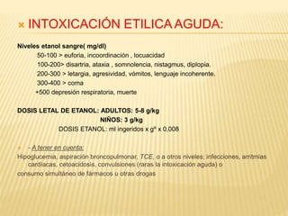  INTOXICACIÓN ETILICA AGUDA: 
Niveles etanol sangre( mg/dl) 
50-100 > euforia, incoordinación , locuacidad 
100-200> disartria, ataxia , somnolencia, nistagmus, diplopia. 
200-300 > letargia, agresividad, vómitos, lenguaje incoherente. 
300-400 > coma 
+500 depresión respiratoria, muerte 
DOSIS LETAL DE ETANOL: ADULTOS: 5-8 g/kg 
NIÑOS: 3 g/kg 
DOSIS ETANOL: ml ingeridos x gº x 0,008 
 - A tener en cuenta: 
Hipoglucemia, aspiración broncopulmonar, TCE, o a otros niveles; infecciones, arritmias 
cardíacas, cetoacidosis, convulsiones (raras la intoxicación aguda) o 
consumo simultáneo de fármacos u otras drogas 
 