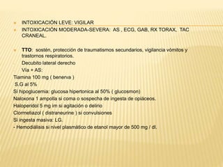  INTOXICACIÓN LEVE: VIGILAR 
 INTOXICACIÓN MODERADA-SEVERA: AS , ECG, GAB, RX TORAX, TAC 
CRANEAL. 
 TTO: sostén, protección de traumatismos secundarios, vigilancia vómitos y 
trastornos respiratorios. 
- Decubito lateral derecho 
- Vía + AS: 
Tiamina 100 mg ( benerva ) 
S.G al 5% 
Si hipoglucemia: glucosa hipertonica al 50% ( glucosmon) 
Naloxona 1 ampolla si coma o sospecha de ingesta de opiáceos. 
Haloperidol 5 mg im si agitación o delirio 
Clormetiazol ( distraneurine ) si convulsiones 
Si ingesta masiva: LG. 
- Hemodiálisis si nivel plasmático de etanol mayor de 500 mg / dl. 
 