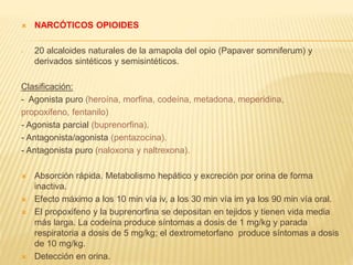  NARCÓTICOS OPIOIDES 
- 20 alcaloides naturales de la amapola del opio (Papaver somniferum) y 
derivados sintéticos y semisintéticos. 
Clasificación: 
- Agonista puro (heroína, morfina, codeína, metadona, meperidina, 
propoxifeno, fentanilo) 
- Agonista parcial (buprenorfina). 
- Antagonista/agonista (pentazocina). 
- Antagonista puro (naloxona y naltrexona). 
 Absorción rápida. Metabolismo hepático y excreción por orina de forma 
inactiva. 
 Efecto máximo a los 10 min vía iv, a los 30 min vía im ya los 90 min vía oral. 
 El propoxifeno y la buprenorfina se depositan en tejidos y tienen vida media 
más larga. La codeína produce síntomas a dosis de 1 mg/kg y parada 
respiratoria a dosis de 5 mg/kg; el dextrometorfano produce síntomas a dosis 
de 10 mg/kg. 
 Detección en orina. 
 