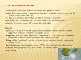  INTOXICACIÓN POR COCAÍNA 
La cocaína es un alcaloide obtenido a partir de las hojas de la planta 
de coca (Erithroxilum coca) > pasta base (bazoka) ; sulfato de coca > (clorhidrato de 
cocaína: polvo blanco y el crack). 
Pico de acción (inhalada 30 minutos, fumada 10 minutos, iv 5 minutos 
y oral 60 minutos). Vida media de 1 a 6 horas según la vía de administración. 
Metabolismo hepático y excreción urinaria de metabolitos. 
CLINICA: 
• Leve: aumento ligero de TA, FC y temperatura, nauseas, vómitos, cefalea, palidez, 
sudoración, midriasis, temblores, ansiedad y euforia. 
• Moderado: HTA, Taquipnea, taquicardia, hipertermia, sudoración profusa, calambres 
musculares, confusión, alucinaciones táctiles, deliriosparanoides. 
• Grave: palidez, hipotensión arterial, arritmias, edema agudo de pulmón, hipertermia 
maligna, coma. 
• Complicaciones: cardiopatía isquémica , ACVA, isquemia intestinal, rabdomiolisis, 
y aumento de la agregación plaquetaria junto a un aumento de la 
muerte súbita. 
 