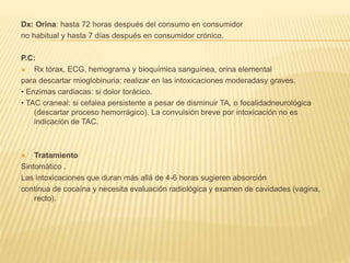Dx: Orina: hasta 72 horas después del consumo en consumidor 
no habitual y hasta 7 días después en consumidor crónico. 
P.C: 
 Rx tórax, ECG, hemograma y bioquímica sanguínea, orina elemental 
para descartar mioglobinuria: realizar en las intoxicaciones moderadasy graves. 
• Enzimas cardiacas: si dolor torácico. 
• TAC craneal: si cefalea persistente a pesar de disminuir TA, o focalidadneurológica 
(descartar proceso hemorrágico). La convulsión breve por intoxicación no es 
indicación de TAC. 
 Tratamiento 
Sintomático . 
Las intoxicaciones que duran más allá de 4-6 horas sugieren absorción 
continua de cocaína y necesita evaluación radiológica y examen de cavidades (vagina, 
recto). 
 