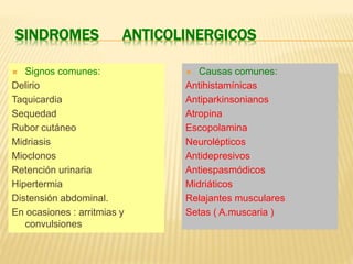 SINDROMES ANTICOLINERGICOS 
 Signos comunes: 
Delirio 
Taquicardia 
Sequedad 
Rubor cutáneo 
Midriasis 
Mioclonos 
Retención urinaria 
Hipertermia 
Distensión abdominal. 
En ocasiones : arritmias y 
convulsiones 
 Causas comunes: 
Antihistamínicas 
Antiparkinsonianos 
Atropina 
Escopolamina 
Neurolépticos 
Antidepresivos 
Antiespasmódicos 
Midriáticos 
Relajantes musculares 
Setas ( A.muscaria ) 
 