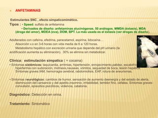  ANFETAMINAS 
Estimulantes SNC , efecto simpaticomimético. 
Tipos : • Speed: sulfato de anfetamina 
• Derivados de diseño: anfetaminas alucinógenas. 50 análogos. MMDA (éxtasis), MDA 
(droga del amor), MDEA (eva), DOM, BPT. La más usada es el éxtasis (ver drogas de diseño). 
Adulterados con cafeína, efedrina, paracetamol, aspirina, lidocaína… 
- Absorción v.o en 3-6 horas con vida media de 6 a 120 horas. 
- Metabolismo hepático con excreción urinaria que depende del pH urinario (la 
acidificación aumenta su eliminación). 30% se elimina sin metabolizar. 
Clinica: estimulación simpatica ( = cocaina) 
• Síntomas sistémicos: taquicardia, arritmias, hipertensión, enrojecimiento,palidez, escalofríos, 
hipertermia con sudoración, midriasis,nauseas, vómitos, sequedad de boca, lesión hepática. 
Síntomas graves:IAM, hemorragia cerebral, rabdomiolisis, EAP, rotura de aneurismas. 
• Síntomas neurológicos: cambios de humor, sensación de aumento deenergía y del estado de alerta, 
disminución del cansancio y del apetito,insomnio, irritabilidad, temblor fino, cefalea. Síntomas graves: 
convulsión, episodios psicóticos, violencia, catatonia. 
Diagnóstico: Detección en orina. 
Tratamiento: Sintomático 
 