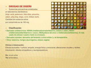 DROGAS DE DISEÑ0 
 Sustancias psicoactivas sintetizadas 
en laboratorios clandestinos 
(tripi, acid, pokemon, fido dido, pinocho, 
adam, play boy, dogo, ovni, trébol, bart). 
Cantidad de sustancia activa 
por comprimido es de 100 mg. 
 Clasificación 
• Derivados anfetamínicos: MDMA (metilenodioximetanfetamina, éxtasis o adán), MDEA 
(metilenodioxietilanfetamina o «eva»), MDA(píldora del amor o metilenodioxianfetamina). El más 
usado de estosen nuestro medio es el éxtasis. 
• Derivados opioides: derivados del fentanilo («china white») y de lameperidina. 
• Otros: ketamina, hongos alucinógenos, éxtasis vegetal. 
Clinica e intoxicación: 
Efectos buscados > euforia, empatia, energia fisica y emocional, alteraciones visuales y táctiles. 
Intoxicación: efectos simppáticos y neuropsiquiatricos. 
Dx: no en orina 
Tto sintomático. 
 
