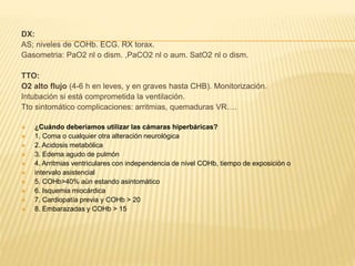 DX: 
AS; niveles de COHb. ECG. RX torax. 
Gasometria: PaO2 nl o dism. ,PaCO2 nl o aum. SatO2 nl o dism. 
TTO: 
O2 alto flujo (4-6 h en leves, y en graves hasta CHB). Monitorización. 
Intubación si está comprometida la ventilación. 
Tto sintomático complicaciones: arritmias, quemaduras VR…. 
 ¿Cuándo deberíamos utilizar las cámaras hiperbáricas? 
 1. Coma o cualquier otra alteración neurológica 
 2. Acidosis metabólica 
 3. Edema agudo de pulmón 
 4. Arritmias ventriculares con independencia de nivel COHb, tiempo de exposición o 
 intervalo asistencial 
 5. COHb>40% aún estando asintomático 
 6. Isquemia miocárdica 
 7. Cardiopatía previa y COHb > 20 
 8. Embarazadas y COHb > 15 
 