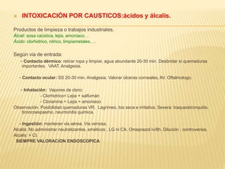  INTOXICACIÓN POR CAUSTICOS:ácidos y álcalis. 
Productos de limpieza o trabajos industriales. 
Álcali: sosa caústica, lejia, amoniaco… 
Ácido: clorhidrico, nitrico, limpiametales…. 
Según via de entrada: 
- Contacto dérmico: retirar ropa y limpiar, agua abundante 20-30 min. Desbridar si quemaduras 
importantes. VAAT. Analgesia. 
- Contacto ocular: SS 20-30 min. Analgesia. Valorar úlceras corneales, AV. Oftalmologo. 
- Inhalación: Vapores de cloro: 
- Clorhidrico= Lejia + salfumán 
- Cloramina = Lejia + amoniaco 
Observación. Posibilidad quemaduras VR. Lagrimeo, tos seca e irritativa. Severa: traqueobronquitis, 
broncoespasmo, neumonitis quimica. 
- Ingestión: mantener via aérea. Via venosa. 
Alcalis: No administrar neutralizantes, eméticos , LG ni CA. Omeprazol iv/8h. Dilución : controversia. 
Alcalis: = CI. 
SIEMPRE VALORACiON ENDOSCOPICA 
 