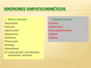 SINDROMES SIMPATICOMIMÉTICOS 
 Signos comunes: 
Taquicardia 
Paranoia 
Hipertensión 
Hipertermia 
Diaforesis 
Piloerección 
Midriasis 
Hiperreflexia 
En casos graves: convulsiones, 
hipotensión, arritmias 
 Causas comunes: 
Cocaina 
Anfetaminas 
Descongestionantes 
Cafeina 
Teofilina 
 