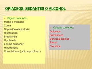 OPIACEOS, SEDANTES O ALCOHOL 
 Signos comunes: 
Miosis o midriasis 
Coma 
Depresión respiratoria 
Hipotensión 
Bradicardia 
Hipotermia 
Edema pulmonar 
Hiporreflexia 
Convulsiones ( sbt propoxifeno ) 
 Causas comunes: 
Opiaceos 
Barbitúricos 
Benzodiacepinas 
Etanol 
Clonidina 
 