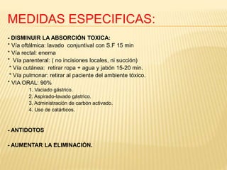 MEDIDAS ESPECIFICAS: 
- DISMINUIR LA ABSORCIÓN TOXICA: 
* Vía oftálmica: lavado conjuntival con S.F 15 min 
* Vía rectal: enema 
* Vía parenteral: ( no incisiones locales, ni succión) 
* Vía cutánea: retirar ropa + agua y jabón 15-20 min. 
* Vía pulmonar: retirar al paciente del ambiente tóxico. 
* VIA ORAL: 90% 
1. Vaciado gástrico. 
2. Aspirado-lavado gástrico. 
3. Administración de carbón activado. 
4. Uso de catárticos. 
- ANTIDOTOS 
- AUMENTAR LA ELIMINACIÓN. 
 