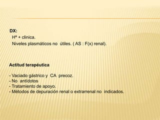 Actitud terapéutica en urgencias:1º.Prevenir la absorción de más salicilatoAdministración precoz de carbón activado (dosis repetidas)– Dosis oral de carga 50-100 gr seguida de 20-60 gr cada 2-3 horas. Útil lamezcla carbón activado-sorbitol en la primera dosis.– Si vómito dosis > repetir– CI: obstrucción, hematemesis, shock o mala perfusión tisular.No utilizar ipecacuana.2º. Corregir defectos hidro-electrolíticos y alteraciones acido-básicas–  Gasometría muy útil–  Prevenir deshidratación con líquidos iv (cuidado con sobre hidratación:edema cerebral y pulmonar)–  Mantener diuresis: 2-3 ml/kg/hora–  Corregir hipopotasemia e hipoglucemia. La fluidoterapia debe incluir 5 gr/dl de glucosa.