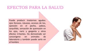 EFECTOS PARA LA SALUD
Puede producir trastornos agudos:
ojos llorosos, náuseas, accesos de tos,
opresión en el pecho, jadeos,
sarpullido, sensación de quemazón en
los ojos, nariz y garganta y otros
efectos irritantes. Ha demostrado ser
cancerígeno en animales de
laboratorio y también puede serlo en
el hombre
 