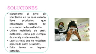 SOLUCIONES
• Incremente el nivel de
ventilación en su casa cuando
lleve productos que
constituyan fuentes de
emanación de formaldehído.
• Utilice mobiliario de otros
materiales, como por ejemplo
de metal y madera maciza.
• Lave las telas que no necesitan
planchado antes de usarlas.
• Evite fumar en lugares
cerrados.
 