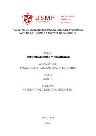 FACULTAD DE MEDICINA HUMANA ESCUELA DE PREGRADO
“AÑO DE LA UNIDAD, LA PAZ Y EL DESARROLLO”
TEMA:
INTOXICACIONES Y PICADURAS
ASIGNATURA:
PROCEDIMIENTOS BÁSICOS EN MEDICINA
CICLO:
2023 - I
ALUMNA:
HAYDDY APAZA LOBATON (2023118190)
Lima, Perú
2023
 