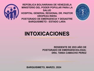 REPÚBLICA BOLIVARIANA DE VENEZUELA
MINISTERIO DEL PODER POPULAR PARA LA
SALUD
HOSPITAL GENERAL REGIONAL DR. PASTOR
OROPEZA RIERA
POSTGRADO DE EMERGENCIA Y DESASTRE
BARQUISIMETO - ESTADO LARA
INTOXICACIONES
RESIDENTE DE 2DO AÑO DE
POSTGRADO DE EMERGENCIOLOGIA:
DRA. TANIA CAMACHO PEREZ
BARQUISIMETO, MARZO, 2024
 