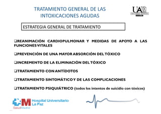 ESTRATEGIA GENERAL DE TRATAMIENTO 

 REANIMACIÓN CARDIOPULMONAR Y MEDIDAS DE APOYO A LAS
FUNCIONES VITALES

 PREVENCIÓN DE UNA MAYOR ABSORCIÓN DEL TÓXICO

 INCREMENTO DE LA ELIMINACIÓN DEL TÓXICO

 TRATAMIENTO CON ANTÍDOTOS

 TRATAMIENTO SINTOMÁTICO Y DE LAS COMPLICACIONES

 TRATAMIENTO PSIQUIÁTRICO (todos los intentos de suicidio con tóxicos)
 