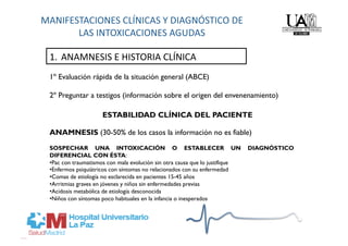 1.  ANAMNESIS E HISTORIA CLÍNICA 
1º Evaluación rápida de la situación general (ABCE)

2º Preguntar a testigos (información sobre el origen del envenenamiento)

                    ESTABILIDAD CLÍNICA DEL PACIENTE

ANAMNESIS (30-50% de los casos la información no es fiable)
SOSPECHAR UNA INTOXICACIÓN O ESTABLECER UN                                   DIAGNÓSTICO
DIFERENCIAL CON ÉSTA:
• Pac con traumatismos con mala evolución sin otra causa que lo justifique
• Enfermos psiquiátricos con síntomas no relacionados con su enfermedad
• Comas de etiología no esclarecida en pacientes 15-45 años
• Arritmias graves en jóvenes y niños sin enfermedades previas
• Acidosis metabólica de etiología desconocida
• Niños con síntomas poco habituales en la infancia o inesperados
 