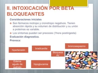 II. INTOXICACIÓN POR BETA
BLOQUEANTES
Consideraciones iniciales
 Son fármacos inotropo y cronotropo negativos. Tienen
absorción rápida y su volumen de distribución y su unión
a proteínas es variable.
 Los síntomas pueden ser precoces (1hora postingesta)
Evaluación diagnostica.
Provoca:
hipertensión
bradicardia
Bloqueos
AV
broncoespasmo
Edema
agudo de
pulmón
hipoglucemia
 