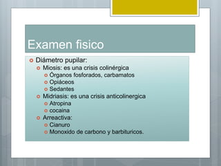Examen fisico
 Diámetro pupilar:
 Miosis: es una crisis colinérgica
 Órganos fosforados, carbamatos
 Opiáceos
 Sedantes
 Midriasis: es una crisis anticolinergica
 Atropina
 cocaina
 Arreactiva:
 Cianuro
 Monoxido de carbono y barbituricos.
 