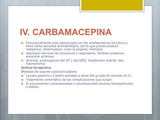IV. CARBAMACEPINA
 Estructuralmente está relacionada con los antidepresivos tricíclicos y
tiene cierta actividad anticolinérgica, por lo que puede producir
nistagmus, oftalmoplejía, crisis oculogiras, midriasis,
 depresión del nivel de conciencia y respiratoria. También podemos
encontrar arritmias
 diversas, prolongación del QT y del QRS, hipotensión arterial, íleo,
hiponatremia
Actitud terapéutica
Medidas de soporte cardiocirculatorio.
 Lavado gástrico y Carbón activado a dosis (50 g cada 4h durante 24 h).
 Tratamiento sintomático de las complicaciones que surjan:
 Si se presentan cardiotoxicidad o neurotoxicidad severas hemoperfusión
o diálisis.
 