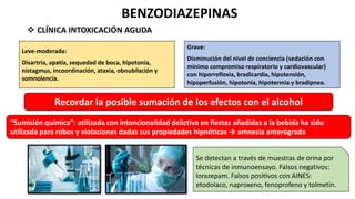 BENZODIAZEPINAS
 CLÍNICA INTOXICACIÓN AGUDA
Leve-moderada:
Disartria, apatía, sequedad de boca, hipotonía,
nistagmus, incoordinación, ataxia, obnubilación y
somnolencia.
Grave:
Disminución del nivel de conciencia (sedación con
mínimo compromiso respiratorio y cardiovascular)
con hiporreflexia, bradicardia, hipotensión,
hipoperfusión, hipotonía, hipotermia y bradipnea.
Recordar la posible sumación de los efectos con el alcohol
“Sumisión química”: utilizada con intencionalidad delictiva en fiestas añadidas a la bebida ha sido
utilizada para robos y violaciones dadas sus propiedades hipnóticas → amnesia anterógrada
Se detectan a través de muestras de orina por
técnicas de inmunoensayo. Falsos negativos:
lorazepam. Falsos positivos con AINES:
etodolaco, naproxeno, fenoprofeno y tolmetin.
 