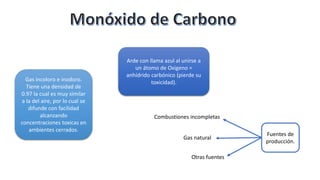 Gas incoloro e inodoro.
Tiene una densidad de
0.97 la cual es muy similar
a la del aire, por lo cual se
difunde con facilidad
alcanzando
concentraciones toxicas en
ambientes cerrados.
Arde con llama azul al unirse a
un átomo de Oxigeno =
anhídrido carbónico (pierde su
toxicidad).
Fuentes de
producción.
Combustiones incompletas
Gas natural
Otras fuentes
 