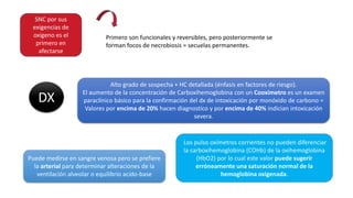 SNC por sus
exigencias de
oxigeno es el
primero en
afectarse
Primero son funcionales y reversibles, pero posteriormente se
forman focos de necrobiosis = secuelas permanentes.
DX
Alto grado de sospecha + HC detallada (énfasis en factores de riesgo).
El aumento de la concentración de Carboxihemoglobina con un Cooximetro es un examen
paraclínico básico para la confirmación del dx de intoxicación por monóxido de carbono =
Valores por encima de 20% hacen diagnostico y por encima de 40% indician intoxicación
severa.
Puede medirse en sangre venosa pero se prefiere
la arterial para determinar alteraciones de la
ventilación alveolar o equilibrio acido-base
Los pulso oxímetros corrientes no pueden diferenciar
la carboxihemoglobina (COHb) de la oxihemoglobina
(HbO2) por lo cual este valor puede sugerir
erróneamente una saturación normal de la
hemoglobina oxigenada.
 
